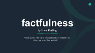 1
factfulness
by Hans Rosling
‘Ten Reasons why we’re wrong about the world and why
things are better than we think’ you think.
 