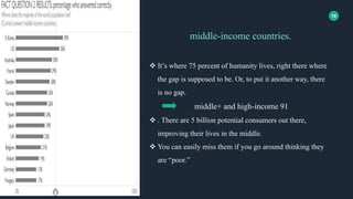 10
middle-income countries.
 It’s where 75 percent of humanity lives, right there where
the gap is supposed to be. Or, to put it another way, there
is no gap.
middle+ and high-income 91
 . There are 5 billion potential consumers out there,
improving their lives in the middle.
 You can easily miss them if you go around thinking they
are “poor.”
 