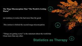 13
The Mega Misconception That “The World Is Getting
Worse”
our tendency to notice the bad more than the good.
This instinct is behind the second mega misconception.
“Things are getting worse” is the statement about the world that
I hear more than any other.
Statistics as Therapy
 