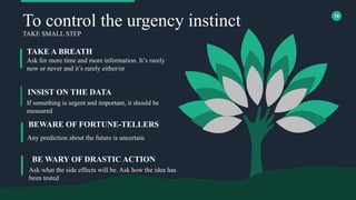19
To control the urgency instinct
TAKE SMALL STEP
Ask for more time and more information. It’s rarely
now or never and it’s rarely either/or
TAKE A BREATH
If something is urgent and important, it should be
measured
INSIST ON THE DATA
Any prediction about the future is uncertain.
BEWARE OF FORTUNE-TELLERS
BE WARY OF DRASTIC ACTION
Ask what the side effects will be. Ask how the idea has
been tested
 