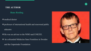 3
medical doctor
professor of international health and renowned public
educator.
He was an adviser to the WHO and UNICEF,
 he cofounded Médecins Sans Frontières in Sweden
and the Gapminder Foundation
THE AUTHOR
Hans Rosling
 