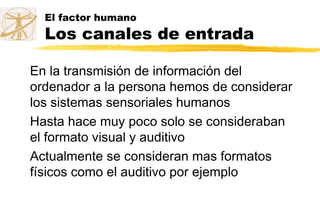 El factor humano
Los canales de entrada
En la transmisión de información del
ordenador a la persona hemos de considerar
los sistemas sensoriales humanos
Hasta hace muy poco solo se consideraban
el formato visual y auditivo
Actualmente se consideran mas formatos
físicos como el auditivo por ejemplo
 