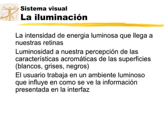 Sistema visual
La iluminación
La intensidad de energia luminosa que llega a
nuestras retinas
Luminosidad a nuestra percepción de las
características acromáticas de las superficies
(blancos, grises, negros)
El usuario trabaja en un ambiente luminoso
que influye en como se ve la información
presentada en la interfaz
 