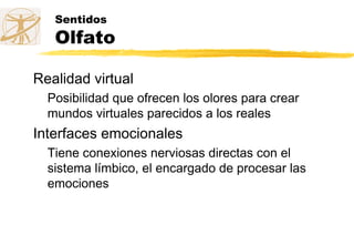 Sentidos
Olfato
Realidad virtual
Posibilidad que ofrecen los olores para crear
mundos virtuales parecidos a los reales
Interfaces emocionales
Tiene conexiones nerviosas directas con el
sistema límbico, el encargado de procesar las
emociones
 