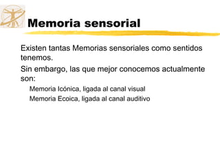 Memoria sensorial
Existen tantas Memorias sensoriales como sentidos
tenemos.
Sin embargo, las que mejor conocemos actualmente
son:
Memoria Icónica, ligada al canal visual
Memoria Ecoica, ligada al canal auditivo
 