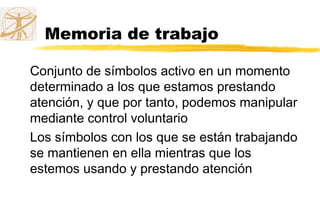 Memoria de trabajo
Conjunto de símbolos activo en un momento
determinado a los que estamos prestando
atención, y que por tanto, podemos manipular
mediante control voluntario
Los símbolos con los que se están trabajando
se mantienen en ella mientras que los
estemos usando y prestando atención
 