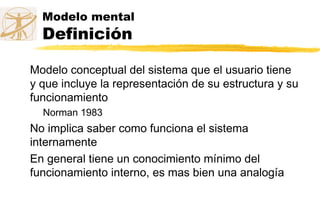 Modelo mental
Definición
Modelo conceptual del sistema que el usuario tiene
y que incluye la representación de su estructura y su
funcionamiento
Norman 1983
No implica saber como funciona el sistema
internamente
En general tiene un conocimiento mínimo del
funcionamiento interno, es mas bien una analogía
 