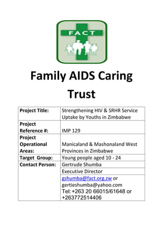 Family AIDS Caring
Trust
Project Title: Strengthening HIV & SRHR Service
Uptake by Youths in Zimbabwe
Project
Reference #: IMP 129
Project
Operational
Areas:
Manicaland & Mashonaland West
Provinces in Zimbabwe
Target Group: Young people aged 10 - 24
Contact Person: Gertrude Shumba
Executive Director
gshumba@fact.org.zw or
gertieshumba@yahoo.com
Tel:+263 20 66015/61648 or
+263772514406
 