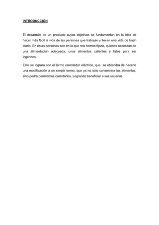INTRODUCCIÓN



El desarrollo de un producto cuyos objetivos se fundamentan en la idea de
hacer más fácil la vida de las personas que trabajan y llevan una vida de trajín
diario. En estas personas son en la que nos hemos fijado, quienes necesitan de
una alimentación adecuada, unos alimentos calientes y listos para ser
ingeridos.

Esto se lograra con el termo calentador eléctrico, que se obtendrá de hacerle
una modificación a un simple termo, que ya no solo conservara los alimentos,
sino podrá permitirnos calentarlos. Logrando beneficiar a sus usuarios.
 