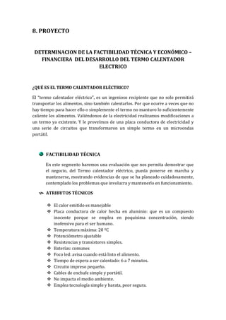 8. PROYECTO


 DETERMINACION DE LA FACTIBILIDAD TÉCNICA Y ECONÓMICO –
   FINANCIERA DEL DESARROLLO DEL TERMO CALENTADOR
                       ELECTRICO


¿QUÉ ES EL TERMO CALENTADOR ELÉCTRICO?

El “termo calentador eléctrico”, es un ingenioso recipiente que no solo permitirá
transportar los alimentos, sino también calentarlos. Por que ocurre a veces que no
hay tiempo para hacer ello o simplemente el termo no mantuvo lo suficientemente
caliente los alimentos. Valiéndonos de la electricidad realizamos modificaciones a
un termo ya existente. Y le proveímos de una placa conductora de electricidad y
una serie de circuitos que transformaron un simple termo en un microondas
portátil.



      FACTIBILIDAD TÉCNICA

      En este segmento haremos una evaluación que nos permita demostrar que
      el negocio, del Termo calentador eléctrico, pueda ponerse en marcha y
      mantenerse, mostrando evidencias de que se ha planeado cuidadosamente,
      contemplado los problemas que involucra y mantenerlo en funcionamiento.

    ATRIBUTOS TÉCNICOS

        El calor emitido es manejable
        Placa conductora de calor hecha en aluminio: que es un compuesto
         inocente porque se emplea en poquísima concentración, siendo
         inofensivo para el ser humano.
        Temperatura máxima: 20 ºC
        Potenciómetro ajustable
        Resistencias y transistores simples.
        Baterías: comunes
        Foco led: avisa cuando está listo el alimento.
        Tiempo de espera a ser calentado: 6 a 7 minutos.
        Circuito impreso pequeño.
        Cables de enchufe simple y portátil.
        No impacta el medio ambiente.
        Emplea tecnología simple y barata, peor segura.
 