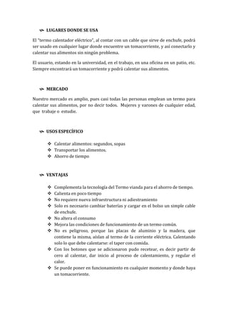  LUGARES DONDE SE USA

El “termo calentador eléctrico”, al contar con un cable que sirve de enchufe, podrá
ser usado en cualquier lugar donde encuentre un tomacorriente, y así conectarlo y
calentar sus alimentos sin ningún problema.

El usuario, estando en la universidad, en el trabajo, en una oficina en un patio, etc.
Siempre encontrará un tomacorriente y podrá calentar sus alimentos.



    MERCADO

Nuestro mercado es amplio, pues casi todas las personas emplean un termo para
calentar sus alimentos, por no decir todos. Mujeres y varones de cualquier edad,
que trabaje o estudie.



    USOS ESPECÍFICO

        Calentar alimentos: segundos, sopas
        Transportar los alimentos.
        Ahorro de tiempo



    VENTAJAS

          Complementa la tecnología del Termo vianda para el ahorro de tiempo.
          Calienta en poco tiempo
          No requiere nueva infraestructura ni adiestramiento
          Solo es necesario cambiar baterías y cargar en el bolso un simple cable
           de enchufe.
          No altera el consumo
          Mejora las condiciones de funcionamiento de un termo común.
          No es peligroso, porque las placas de aluminio y la madera, que
           contiene la misma, aíslan al termo de la corriente eléctrica. Calentando
           solo lo que debe calentarse: el taper con comida.
          Con los botones que se adicionaron pudo recetear, es decir partir de
           cero al calentar, dar inicio al proceso de calentamiento, y regular el
           calor.
          Se puede poner en funcionamiento en cualquier momento y donde haya
           un tomacorriente.
 