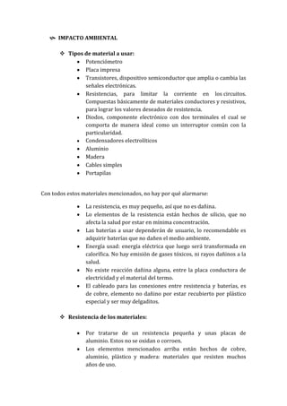  IMPACTO AMBIENTAL

        Tipos de material a usar:
               Potenciómetro
               Placa impresa
               Transistores, dispositivo semiconductor que amplia o cambia las
               señales electrónicas.
               Resistencias, para limitar la corriente en los circuitos.
               Compuestas básicamente de materiales conductores y resistivos,
               para lograr los valores deseados de resistencia.
               Diodos, componente electrónico con dos terminales el cual se
               comporta de manera ideal como un interruptor común con la
               particularidad.
               Condensadores electrolíticos
               Aluminio
               Madera
               Cables simples
               Portapilas


Con todos estos materiales mencionados, no hay por qué alarmarse:

                 La resistencia, es muy pequeño, así que no es dañina.
                 Lo elementos de la resistencia están hechos de silicio, que no
                 afecta la salud por estar en mínima concentración.
                 Las baterías a usar dependerán de usuario, lo recomendable es
                 adquirir baterías que no dañen el medio ambiente.
                 Energía usad: energía eléctrica que luego será transformada en
                 calorífica. No hay emisión de gases tóxicos, ni rayos dañinos a la
                 salud.
                 No existe reacción dañina alguna, entre la placa conductora de
                 electricidad y el material del termo.
                 El cableado para las conexiones entre resistencia y baterías, es
                 de cobre, elemento no dañino por estar recubierto por plástico
                 especial y ser muy delgaditos.

        Resistencia de los materiales:

                 Por tratarse de un resistencia pequeña y unas placas de
                 aluminio. Estos no se oxidan o corroen.
                 Los elementos mencionados arriba están hechos de cobre,
                 aluminio, plástico y madera: materiales que resisten muchos
                 años de uso.
 