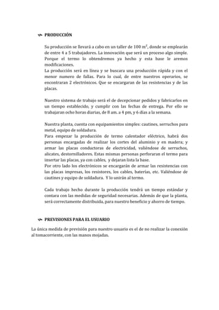  PRODUCCIÓN

      Su producción se llevará a cabo en un taller de 100 m², donde se emplearán
      de entre 4 a 5 trabajadores. La innovación que será un proceso algo simple.
      Porque el termo lo obtendremos ya hecho y esta base le aremos
      modificaciones.
      La producción será en línea y se buscara una producción rápida y con el
      menor numero de fallas. Para lo cual, de entre nuestros operarios, se
      encontraran 2 electrónicos. Que se encargaran de las resistencias y de las
      placas.

      Nuestro sistema de trabajo será el de decepcionar pedidos y fabricarlos en
      un tiempo establecido, y cumplir con las fechas de entrega. Por ello se
      trabajaran ocho horas diarias, de 8 am. a 4 pm, y 6 días a la semana.

      Nuestra planta, cuenta con equipamientos simples: cautines, serruchos para
      metal, equipo de soldadura.
      Para empezar la producción de termo calentador eléctrico, habrá dos
      personas encargadas de realizar los cortes del aluminio y en madera; y
      armar las placas conductoras de electricidad, valiéndose de serruchos,
      alicates, destornilladores. Estas mismas personas perforaran el termo para
      insertar las placas, ya con cables, y dejaran lista la base.
      Por otro lado los electrónicos se encargarán de armar las resistencias con
      las placas impresas, los resistores, los cables, baterías, etc. Valiéndose de
      cautines y equipo de soldadura. Y lo unirán al termo.

      Cada trabajo hecho durante la producción tendrá un tiempo estándar y
      contara con las medidas de seguridad necesarias. Además de que la planta,
      será correctamente distribuida, para nuestro beneficio y ahorro de tiempo.



    PREVISIONES PARA EL USUARIO

La única medida de previsión para nuestro usuario es el de no realizar la conexión
al tomacorriente, con las manos mojadas.
 