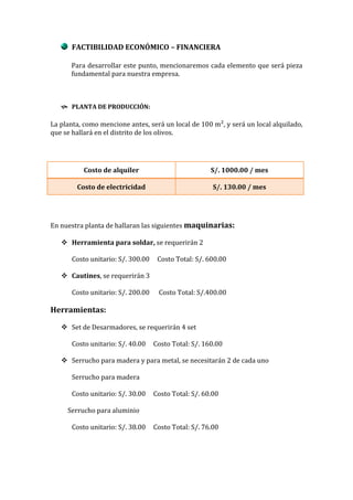 FACTIBILIDAD ECONÓMICO – FINANCIERA

      Para desarrollar este punto, mencionaremos cada elemento que será pieza
      fundamental para nuestra empresa.



    PLANTA DE PRODUCCIÓN:

La planta, como mencione antes, será un local de 100 m², y será un local alquilado,
que se hallará en el distrito de los olivos.




           Costo de alquiler                           S/. 1000.00 / mes

        Costo de electricidad                           S/. 130.00 / mes




En nuestra planta de hallaran las siguientes maquinarias:

    Herramienta para soldar, se requerirán 2

       Costo unitario: S/. 300.00    Costo Total: S/. 600.00

    Cautines, se requerirán 3

       Costo unitario: S/. 200.00    Costo Total: S/.400.00

Herramientas:

    Set de Desarmadores, se requerirán 4 set

       Costo unitario: S/. 40.00    Costo Total: S/. 160.00

    Serrucho para madera y para metal, se necesitarán 2 de cada uno

       Serrucho para madera

       Costo unitario: S/. 30.00    Costo Total: S/. 60.00

     Serrucho para aluminio

       Costo unitario: S/. 38.00    Costo Total: S/. 76.00
 
