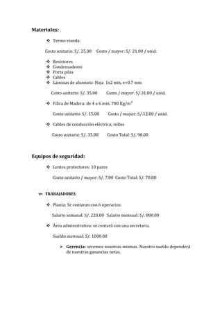 Materiales:

      Termo vianda:

     Costo unitario: S/. 25.00   Costo / mayor: S/. 21.00 / unid.

        Resistores
        Condensadores
        Porta pilas
        Cables
        Láminas de aluminio: Hoja 1x2 mts, e=0.7 mm

         Costo unitario: S/. 35.00    Costo / mayor: S/.31.00 / unid.

      Fibra de Madera: de 4 a 6 mm, 780 Kg/m³

         Costo unitario: S/. 15.00     Costo / mayor: S/.12.00 / unid.

      Cables de conducción eléctrica; rollos

         Costo unitario: S/. 35.00     Costo Total: S/. 90.00



Equipos de seguridad:

      Lentes protectores: 10 pares

         Costo unitario / mayor: S/. 7.00 Costo Total: S/. 70.00


   TRABAJADORES

      Planta: Se contaran con 6 operarios:

         Salario semanal: S/. 220.00 Salario mensual: S/. 880.00

      Área administrativa: se contará con una secretaria.

         Sueldo mensual: S/. 1000.00

               Gerencia: seremos nosotras mismas. Nuestro sueldo dependerá
                de nuestras ganancias netas.
 
