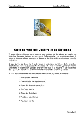 Desarrollo de Sistemas I John Tapia Valderrama
Ciclo de Vida del Desarrollo de Sistemas
El desarrollo de sistemas es un proceso que consiste en dos etapas principales de
análisis y diseño de sistemas; comienza cuando la gerencia, o en algunas ocasiones el
personal de desarrollo de sistemas, se da cuenta de cierto sistema del negocio necesita
mejorarse.
El ciclo de vida del desarrollo de sistemas es el conjunto de actividades de los analistas,
diseñadores y usuarios, que necesitan llevarse a cabo para desarrollar y poner en marcha
un sistema de información. Se debe tener presente que en la mayoría de las situaciones
del negocio, las actividades están íntimamente relacionadas y son inseparables.
El ciclo de vida del desarrollo de sistemas consiste en las siguientes actividades:
1. Investigación preliminar
2. Determinación de requerimientos
3. Desarrollo de sistema prototipo
4. Diseño de sistema
5. Desarrollo de software
6. Prueba de los sistemas
7. Puesta en marcha
Página 1 de 9
 