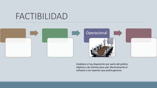 FACTIBILIDAD
Operacional
Establece si hay disposición por parte del público
objetivo y de clientes para usar efectivamente el
software y los reportes que podría generar.
 