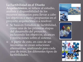 La Factibilidad en el Diseño
Arquitectónico, se refiere al estudio,
análisis y disponibilidad de los
recursos necesarios para llevar a cabo
los objetivos o metas propuestas en el
proyecto arquitectónico a resolver.
 Se basa en Estudios de factibilidad,
como una de las primeras etapas
del desarrollo del proyecto,
incluyendo los objetivos, alcances
y restricciones sobre el sistema.
 A partir de esto, en caso de ser
necesarias se crean soluciones
alternativas, analizando para cada
una de éstas, los diferentes tipos de
factibilidades.
 
