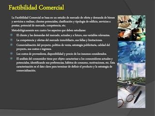 Factibilidad Comercial
La Factibilidad Comercial se basa en un estudio de mercado de oferta y demanda de bienes
y servicios a realizar, clientes potenciales, clasificación y tipología de edificio, servicios a
prestar, potencial de mercado, competencia, etc.
Metodológicamente son cuatro los aspectos que deben estudiarse:
 El cliente y las demandas del mercado, actuales y a futuro, sus variables relevantes.
 La competencia y ofertas del mercado inmobiliario, sus fallas y limitaciones.
 Comercialización del proyecto, política de venta, estrategia publicitaria, calidad del
proyecto, sus costos e ingresos.
 Los costos de proveedores, disponibilidad y precio de los insumos considerados.
 El análisis del consumidor tiene por objeto caracterizar a los consumidores actuales y
potenciales, identificando sus preferencias, hábitos de consumo, motivaciones, etc. Esta
caracterización es el dato clave para terminar de definir el producto y la estrategia de
comercialización.
 