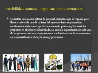 Factibilidad humana, organizacional y operacional
 Considera la selección óptima de personal capacitado que se requiere para
llevar a cabo cada una de las fases del proyecto desde su planeación,
construcción hasta la entrega llave en mano del producto y los servicios
propuesto en el proyecto desarrollado, asi como la organización de cada uno
de las personas que intervienen tanto en la administración de recursos como
en la operación de la obra y la venta y promoción
 