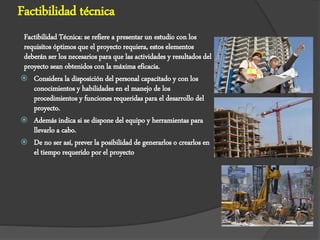 Factibilidad técnica
Factibilidad Técnica: se refiere a presentar un estudio con los
requisitos óptimos que el proyecto requiera, estos elementos
deberán ser los necesarios para que las actividades y resultados del
proyecto sean obtenidos con la máxima eficacia.
 Considera la disposición del personal capacitado y con los
conocimientos y habilidades en el manejo de los
procedimientos y funciones requeridas para el desarrollo del
proyecto.
 Además indica si se dispone del equipo y herramientas para
llevarlo a cabo.
 De no ser así, prever la posibilidad de generarlos o crearlos en
el tiempo requerido por el proyecto
 