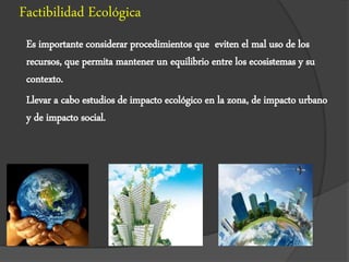 Factibilidad Ecológica
Es importante considerar procedimientos que eviten el mal uso de los
recursos, que permita mantener un equilibrio entre los ecosistemas y su
contexto.
Llevar a cabo estudios de impacto ecológico en la zona, de impacto urbano
y de impacto social.
 