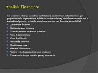 Análisis Financiero
Los objetivos de esta etapa son ordenar y sistematizar la información de carácter monetario que
proporcionaron las etapas anteriores, elaborar los cuadros analíticos y antecedentes adicionales para la
evaluación del proyecto y evaluar los antecedentes anteriores para determinar su rentabilidad.
 Amortización del terreno
 Gastos notariales e impuestos
 Licencias, permisos, autorización y derechos
 Obras de infraestructura
 Obras de edificación
 Publicidad y promoción
 Comisiones de venta
 Gastos de administración
 Gastos y costos financieros (intereses y comisiones)
 Pronósticos de tiempos, inversión, gastos y amortización
 