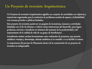 Un Proyecto de inversión Arquitectónica
Un Proyecto de inversión Arquitectónica significa un conjunto de actividades con objetivos y
trayectorias organizadas para la resolución de problemas sociales de espacio y habitabilidad
con recursos privados o públicos limitados.
Este proyecto de inversión puede ser un paquete de inversiones, insumos y actividades
diseñadas con el fin de eliminar o reducir varias restricciones del desarrollo, para lograr
productos, servicios o beneficios en términos del aumento de la productividad y del
mejoramiento de la calidad de vida de un grupo de beneficiarios.
Actualmente existen muchas herramientas como evaluación de proyectos, que permite
establecer ventajas y desventajas, además establecer si es rentable o si es factible el mismo
La importancia del proceso de Planeación dentro de la construcción de un proyecto de
inversión es indispensable
 