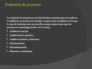 Evaluación de proyectos
La evaluación de proyectos es una herramienta económica que nos auxilia en
el análisis de un proyecto de inversión, arrojara varios resultados con los que
la toma de decisiones será mas sencilla, aunque existan varios tipos de
proyectos la metodología tiende a ser la misma.
 Análisis de mercado
 Análisis técnico-operativo.
 Análisis económico y financiero.
 Socioeconómico.
 Retroalimentación.
 Resumen y conclusiones
 