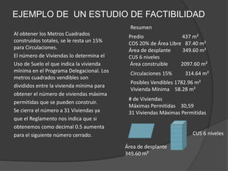 EJEMPLO DE UN ESTUDIO DE FACTIBILIDAD
Al obtener los Metros Cuadrados
construidos totales, se le resta un 15%
para Circulaciones.
El número de Viviendas lo determina el
Uso de Suelo el que indica la vivienda
mínima en el Programa Delegacional. Los
metros cuadrados vendibles son
divididos entre la vivienda mínima para
obtener el número de viviendas máxima
permitidas que se pueden construir.
Se cierra el número a 31 Viviendas ya
que el Reglamento nos indica que si
obtenemos como decimal 0.5 aumenta
para el siguiente número cerrado.
Resumen
Posibles Vendibles 1782.96 m²
Vivienda Mínima 58.28 m²
Circulaciones 15% 314.64 m²
# de Viviendas
Máximas Permitidas 30,59
31 Viviendas Máximas Permitidas
Predio 437 m²
COS 20% de Área Libre 87.40 m²
Área de desplante 349.60 m²
CUS 6 niveles
Área construible 2097.60 m²
Área de desplante
349.60 m²
CUS 6 niveles
 