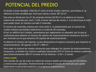 POTENCIAL DEL PREDIO
Al dividir el área Vendible 1782.96 m² entre el # de niveles máximos permitidos 6, se
obtienen el área vendible por nivel que vamos a tener 297.16 m²
Esta área se divide por los m² de vivienda mínima 58.28 m² y se obtiene el número
máximo de viviendas por nivel = 5.09, al tener decima de menor a .5 se disminuye el total
para poder tener un número cerrado 5 viviendas.
El número de viviendas máxima por nivel serán 5, multiplicándolo por el número de
niveles máximo permitidos obtenemos un total de 30 viviendas.
Al ser un edificio de 6 niveles, necesitamos por reglamento un elevador, por lo que el
coeficiente para obtener el número de cajones de estacionamiento necesarios será de 1
por vivienda con lo que tenemos 30 cajones de estacionamiento.
Al obtener el número de Cajones, se pre-dimensiona el espacio necesario que requiere el
estacionamiento. 30 cajones x 30 m² = 900 m².
Para saber el número de niveles necesarios para albergar los cajones de estacionamiento
necesarios, se dividen los metros cuadrados del predio 437 m² entre los metros cuadrados
para Estacionamiento 900 m² se tiene el # de Sótanos = 2.05 = 2 niveles
CONCLUSION
Este estudio de uso de suelo se realiza de manera rápida considerando las normativas
y restricciones aplicables. Posteriormente se hace el estudio de mercado para poder
determinar la demanda existente y el programa arquitectónico.
 