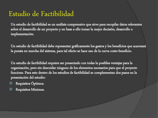 Estudio de Factibilidad
Un estudio de factibilidad es un análisis comprensivo que sirve para recopilar datos relevantes
sobre el desarrollo de un proyecto y en base a ello tomar la mejor decisión, desarrollo o
implementación.
Un estudio de factibilidad debe representar gráficamente los gastos y los beneficios que acarreará
la puesta en marcha del sistema, para tal efecto se hace uso de la curva costo-beneficio.
Un estudio de factibilidad requiere ser presentado con todas la posibles ventajas para la
organización, pero sin descuidar ninguno de los elementos necesarios para que el proyecto
funcione. Para esto dentro de los estudios de factibilidad se complementan dos pasos en la
presentación del estudio:
 Requisitos Óptimos.
 Requisitos Mínimos.
 
