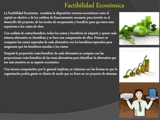 Factibilidad Económica
La Factibilidad Económica considera la disposición recursos económicos como el
capital en efectivo o de los créditos de financiamiento necesario para invertir en el
desarrollo del proyecto, de los modos de recuperación y beneficio para que éstos sean
superiores a los costos de obra.
Con análisis de costos/beneficio, todos los costos y beneficios de adquirir y operar cada
sistema alternativo se identifican y se hace una comparación de ellos. Primero se
comparan los costos esperados de cada alternativa con los beneficios esperados para
asegurarse que los beneficios excedan a los costos.
Después la proporción costo/beneficio de cada alternativa se compara con las
proporcionan costo/beneficio de las otras alternativas para identificar la alternativa que
sea más atractiva en su aspecto económico.
Una tercera comparación, por lo general implícita, se relaciona con las formas en que la
organización podría gastar su dinero de modo que no fuera en un proyecto de sistemas.
 