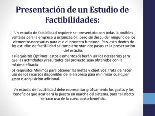 Presentación de un Estudio de
Factibilidades:
Un estudio de factibilidad requiere ser presentado con todas la posibles
ventajas para la empresa u organización, pero sin descuidar ninguno de los
elementos necesarios para que el proyecto funcione. Para esto dentro de
los estudios de factibilidad se complementan dos pasos en la presentación
del estudio:
a) Requisitos Óptimos: estos elementos deberán ser los necesarios para
que las actividades y resultados del proyecto sean obtenidos con la
máxima eficacia
b) Requisitos Mínimos para obtener las metas y objetivos: Trata de hacer
uso de los recursos disponibles de la empresa para minimizar cualquier
gasto o adquisición adicional.
Un estudio de factibilidad debe representar gráficamente los gastos y los
beneficios que acarreará la puesta en marcha del sistema, para tal efecto
se hace uso de la curva costo-beneficio.
 