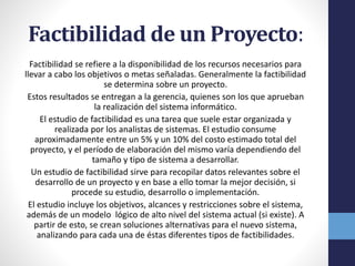 Factibilidad de un Proyecto:
Factibilidad se refiere a la disponibilidad de los recursos necesarios para
llevar a cabo los objetivos o metas señaladas. Generalmente la factibilidad
se determina sobre un proyecto.
Estos resultados se entregan a la gerencia, quienes son los que aprueban
la realización del sistema informático.
El estudio de factibilidad es una tarea que suele estar organizada y
realizada por los analistas de sistemas. El estudio consume
aproximadamente entre un 5% y un 10% del costo estimado total del
proyecto, y el período de elaboración del mismo varía dependiendo del
tamaño y tipo de sistema a desarrollar.
Un estudio de factibilidad sirve para recopilar datos relevantes sobre el
desarrollo de un proyecto y en base a ello tomar la mejor decisión, si
procede su estudio, desarrollo o implementación.
El estudio incluye los objetivos, alcances y restricciones sobre el sistema,
además de un modelo lógico de alto nivel del sistema actual (si existe). A
partir de esto, se crean soluciones alternativas para el nuevo sistema,
analizando para cada una de éstas diferentes tipos de factibilidades.
 