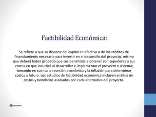 FactibilidadEconómica:
Se refiere a que se dispone del capital en efectivo o de los créditos de
financiamiento necesario para invertir en el desarrollo del proyecto, mismo
que deberá haber probado que sus beneficios a obtener son superiores a sus
costos en que incurrirá al desarrollar e implementar el proyecto o sistema;
tomando en cuenta la recesión económica y la inflación para determinar
costos a futuro. Los estudios de factibilidad económica incluyen análisis de
costos y beneficios asociados con cada alternativa del proyecto.
 
