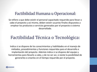 FactibilidadHumanau Operacional:
Se refiere a que debe existir el personal capacitado requerido para llevar a
cabo el proyecto y así mismo, deben existir usuarios finales dispuestos a
emplear los productos o servicios generados por el proyecto o sistema
desarrollado.
Factibilidad Técnica o Tecnológica:
Indica si se dispone de los conocimientos y habilidades en el manejo de
métodos, procedimientos y funciones requeridas para el desarrollo e
implantación del proyecto. Además indica si se dispone del equipo y
herramientas para llevarlo a cabo, y de no ser así, si existe la posibilidad de
generarlos o crearlos en el tiempo requerido por el proyecto.
 