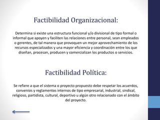 Factibilidad Organizacional:
Determina si existe una estructura funcional y/o divisional de tipo formal o
informal que apoyen y faciliten las relaciones entre personal, sean empleados
o gerentes, de tal manera que provoquen un mejor aprovechamiento de los
recursos especializados y una mayor eficiencia y coordinación entre los que
diseñan, procesan, producen y comercializan los productos o servicios.
Factibilidad Política:
Se refiere a que el sistema o proyecto propuesto debe respetar los acuerdos,
convenios y reglamentos internos de tipo empresarial, industrial, sindical,
religioso, partidista, cultural, deportivo u algún otro relacionado con el ámbito
del proyecto.
 