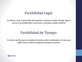 Factibilidad Legal:
Se refiere a que el desarrollo del proyecto o sistema no debe infringir alguna
norma o ley establecida a nivel local, municipal, estatal o federal.
Factibilidad de Tiempo:
En ella se verifica que se cumplan los plazos entre lo planeado y lo real, para
poder llevar a cabo el proyecto cuando se necesite.
 