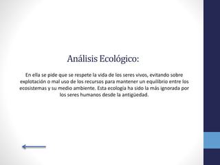 AnálisisEcológico:
En ella se pide que se respete la vida de los seres vivos, evitando sobre
explotación o mal uso de los recursos para mantener un equilibrio entre los
ecosistemas y su medio ambiente. Esta ecología ha sido la más ignorada por
los seres humanos desde la antigüedad.
 