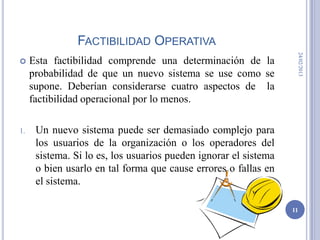 FACTIBILIDAD OPERATIVA




                                                                   24/02/2013
    Esta factibilidad comprende una determinación de la
     probabilidad de que un nuevo sistema se use como se
     supone. Deberían considerarse cuatro aspectos de la
     factibilidad operacional por lo menos.

1.    Un nuevo sistema puede ser demasiado complejo para
      los usuarios de la organización o los operadores del
      sistema. Si lo es, los usuarios pueden ignorar el sistema
      o bien usarlo en tal forma que cause errores o fallas en
      el sistema.

                                                                  11
 