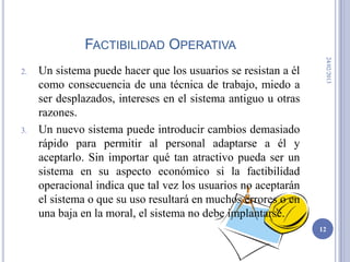 FACTIBILIDAD OPERATIVA




                                                                 24/02/2013
2.   Un sistema puede hacer que los usuarios se resistan a él
     como consecuencia de una técnica de trabajo, miedo a
     ser desplazados, intereses en el sistema antiguo u otras
     razones.
3.   Un nuevo sistema puede introducir cambios demasiado
     rápido para permitir al personal adaptarse a él y
     aceptarlo. Sin importar qué tan atractivo pueda ser un
     sistema en su aspecto económico si la factibilidad
     operacional indica que tal vez los usuarios no aceptarán
     el sistema o que su uso resultará en muchos errores o en
     una baja en la moral, el sistema no debe implantarse.
                                                                12
 