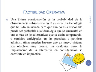 FACTIBILIDAD OPERATIVA




                                                                 24/02/2013
4)   Una última consideración es la probabilidad de la
     obsolescencia subsecuente en el sistema. La tecnología
     que ha sido anunciada pero que aún no está disponible
     puede ser preferible a la tecnología que se encuentra en
     una o más de las alternativas que se están comparando,
     o cambios anticipados en las practicas o políticas
     administrativas pueden hacerse que un nuevo sistema
     sea obsoleto muy pronto. En cualquier caso, la
     implantación de la alternativa en consideración se
     convierte en impráctica.

                                                                13
 