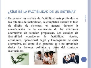¿QUÉ ES LA FACTIBILIDAD DE UN SISTEMA?




                                                                     24/02/2013
   En general los análisis de factibilidad más profundos, o
    los estudios de factibilidad, se completan durante la fase
    de diseño de sistemas, en general durante la
    consideración de la evaluación de las diferentes
    alternativas de solución propuestas. Los estudios de
    factibilidad consideran la factibilidad técnica,
    económica, operacional, legal y Cronograma de cada
    alternativa, así como si el proyecto es o no apropiado
    dados los factores políticos y otros del contexto
    institucional.

                                                                 2
 