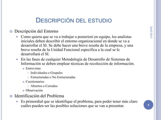 DESCRIPCIÓN DEL ESTUDIO




                                                                                       24/02/2013
   Descripción del Entorno
     Como quiera que se va a trabajar a posteriori en equipo, los analistas
      iniciales deben describir el entorno organizacional en donde se va a
      desarrollar el SI. Se debe hacer una breve reseña de la empresa, y una
      breve reseña de la Unidad Funcional específica a la cual se le
      desarrollará el SI.
     En las fases de cualquier Metodología de Desarrollo de Sistemas de
      Información se deben emplear técnicas de recolección de información.
           Entrevistas
              Individuales o Grupales

              Estructuradas o No Estructuradas

           Cuestionarios
              Abiertos o Cerrados

           Observación
   Identificación del Problema
       Es primordial que se identifique el problema, para poder tener más claro
        cuáles pueden ser las posibles soluciones que se van a presentar.          5
 