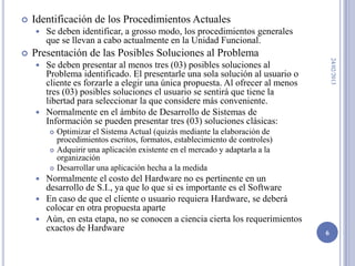   Identificación de los Procedimientos Actuales
       Se deben identificar, a grosso modo, los procedimientos generales
        que se llevan a cabo actualmente en la Unidad Funcional.
   Presentación de las Posibles Soluciones al Problema




                                                                                   24/02/2013
     Se deben presentar al menos tres (03) posibles soluciones al
      Problema identificado. El presentarle una sola solución al usuario o
      cliente es forzarle a elegir una única propuesta. Al ofrecer al menos
      tres (03) posibles soluciones el usuario se sentirá que tiene la
      libertad para seleccionar la que considere más conveniente.
     Normalmente en el ámbito de Desarrollo de Sistemas de
      Información se pueden presentar tres (03) soluciones clásicas:
           Optimizar el Sistema Actual (quizás mediante la elaboración de
            procedimientos escritos, formatos, establecimiento de controles)
           Adquirir una aplicación existente en el mercado y adaptarla a la
            organización
           Desarrollar una aplicación hecha a la medida
     Normalmente el costo del Hardware no es pertinente en un
      desarrollo de S.I., ya que lo que si es importante es el Software
     En caso de que el cliente o usuario requiera Hardware, se deberá
      colocar en otra propuesta aparte
     Aún, en esta etapa, no se conocen a ciencia cierta los requerimientos
      exactos de Hardware                                                      6
 