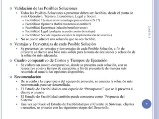    Validación de las Posibles Soluciones
       Todas las Posibles Soluciones a presentar deben ser factibles, desde el punto de
        vista Operativo, Técnico, Económico, Legal y Socail.
            Factibilidad Técnica (existe tecnología para realizar el S.I.?)
            Factibilidad Operativa (habrá resistencia al cambio?)




                                                                                                 24/02/2013
            Factibilidad Económica (relación beneficio/costo)
            Factibilidad Legal (cualquier acuerdo común de trabajo)
            Factibilidad Social (Impacto social en la implementación del sistema)
       No se puede ofrecer una solución que no sea factible.
   Ventajas y Desventajas de cada Posible Solución
       Se presentan las ventajas y desventajas de cada Posible Solución, a fin de
        ofrecerle al cliente una base más sólida para la toma de decisiones y selección de
        la solución más adecuada.
   Cuadro comparativo de Costos y Tiempos de Ejecución
       Se elabora un cuadro comparativo, donde se presenta cada solución, con su
        respectivo costo y tiempo de ejecución, a fin de presentarle de manera más
        resumida al usuario las opciones disponibles.
   Recomendación
     De acuerdo a la experiencia del equipo de proyecto, se enuncia la solución más
      recomendada para ser desarrollada.
     El Estudio de Factibilidad es una especie de “Presupuesto” que se le presenta al
      cliente o usuario
     El Estudio de Factibilidad también puede conocerse como “Propuesta del
      Sistema”
     Una vez aprobado el Estudio de Factibilidad por el Comité de Sistemas, clientes        7
      o usuarios, se procede con las siguientes etapas del Desarrollo.
 