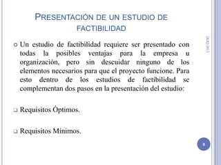 PRESENTACIÓN DE UN ESTUDIO DE
                      FACTIBILIDAD




                                                                   24/02/2013
   Un estudio de factibilidad requiere ser presentado con
    todas la posibles ventajas para la empresa u
    organización, pero sin descuidar ninguno de los
    elementos necesarios para que el proyecto funcione. Para
    esto dentro de los estudios de factibilidad se
    complementan dos pasos en la presentación del estudio:

   Requisitos Óptimos.

   Requisitos Mínimos.
                                                               8
 