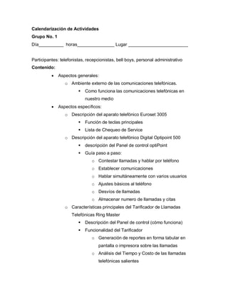 Calendarización de Actividades
Grupo No. 1
Día__________ horas_______________ Lugar ________________________


Participantes: telefonistas, recepcionistas, bell boys, personal administrativo
Contenido:
             Aspectos generales:
                 o Ambiente externo de las comunicaciones telefónicas.
                           Como funciona las comunicaciones telefónicas en
                            nuestro medio
             Aspectos específicos:
                 o Descripción del aparato telefónico Euroset 3005
                           Función de teclas principales
                           Lista de Chequeo de Service
                 o Descripción del aparato telefónico Digital Optipoint 500
                           descripción del Panel de control optiPoint
                           Guía paso a paso:
                               o Contestar llamadas y hablar por teléfono
                               o Establecer comunicaciones
                               o Hablar simultáneamente con varios usuarios
                               o Ajustes básicos al teléfono
                               o Desvíos de llamadas
                               o Almacenar numero de llamadas y citas
                 o Características principales del Tarificador de Llamadas
                    Telefónicas Ring Master
                           Descripción del Panel de control (cómo funciona)
                           Funcionalidad del Tarificador
                               o Generación de reportes en forma tabular en
                                   pantalla o impresora sobre las llamadas
                               o Análisis del Tiempo y Costo de las llamadas
                                   telefónicas salientes
 