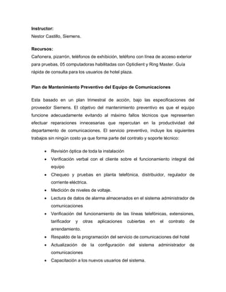 Instructor:
Nestor Castillo, Siemens.

Recursos:
Cañonera, pizarrón, teléfonos de exhibición, teléfono con línea de acceso exterior
para pruebas, 05 computadoras habilitadas con Opticlient y Ring Master. Guía
rápida de consulta para los usuarios de hotel plaza.


Plan de Mantenimiento Preventivo del Equipo de Comunicaciones

Esta basado en un plan trimestral de acción, bajo las especificaciones del
proveedor Siemens. El objetivo del mantenimiento preventivo es que el equipo
funcione adecuadamente evitando al máximo fallos técnicos que representen
efectuar reparaciones innecesarias que repercutan en la productividad del
departamento de comunicaciones. El servicio preventivo, incluye los siguientes
trabajos sin ningún costo ya que forma parte del contrato y soporte técnico:

         Revisión óptica de toda la instalación
         Verificación verbal con el cliente sobre el funcionamiento integral del
          equipo
         Chequeo y pruebas en planta telefónica, distribuidor, regulador de
          corriente eléctrica.
         Medición de niveles de voltaje.
         Lectura de datos de alarma almacenados en el sistema administrador de
          comunicaciones
         Verificación del funcionamiento de las líneas telefónicas, extensiones,
          tarificador   y   otras   aplicaciones   cubiertas   en   el   contrato   de
          arrendamiento.
         Respaldo de la programación del servicio de comunicaciones del hotel
         Actualización de la configuración del sistema administrador de
          comunicaciones
         Capacitación a los nuevos usuarios del sistema.
 